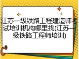 江苏一级铁路工程建造师考试培训机构哪里找(江苏一级铁路工程师培训)