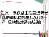 辽源一级铁路工程建造师考试培训机构哪里找(辽源一级铁路建造师培训)