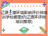 辽源土壤环境影响评价师培训学校哪里好(辽源环评师培训推荐)
