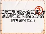 辽源三级消防安全管理员考试去哪里线下报名(辽源消防考试报名点)