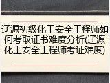 辽源初级化工安全工程师如何考取证书难度分析(辽源化工安全工程师考证难度)