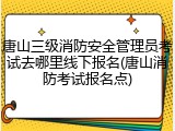 唐山三级消防安全管理员考试去哪里线下报名(唐山消防考试报名点)