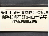 唐山土壤环境影响评价师培训学校哪里好(唐山土壤环评师培训优选)
