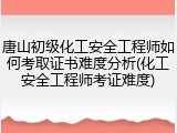 唐山初级化工安全工程师如何考取证书难度分析(化工安全工程师考证难度)