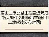唐山二级公路工程建造师成绩大概什么时候出来(唐山二建成绩公布时间)