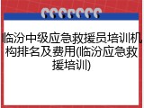 临汾中级应急救援员培训机构排名及费用(临汾应急救援培训)