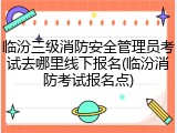 临汾三级消防安全管理员考试去哪里线下报名(临汾消防考试报名点)