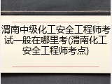 渭南中级化工安全工程师考试一般在哪里考(渭南化工安全工程师考点)