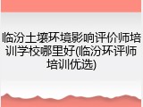 临汾土壤环境影响评价师培训学校哪里好(临汾环评师培训优选)