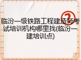 临汾一级铁路工程建造师考试培训机构哪里找(临汾一建培训点)