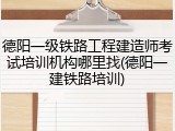 德阳一级铁路工程建造师考试培训机构哪里找(德阳一建铁路培训)