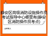 静安区高级消防设施操作员考试指导中心哪里有(静安区消防操作员考点)