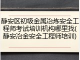 静安区初级金属冶炼安全工程师考试培训机构哪里找(静安冶金安全工程师培训)