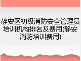 静安区初级消防安全管理员培训机构排名及费用(静安消防培训费用)