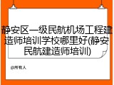 静安区一级民航机场工程建造师培训学校哪里好(静安民航建造师培训)