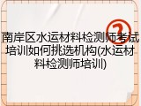 南岸区水运材料检测师考试培训如何挑选机构(水运材料检测师培训)