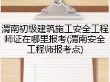 渭南初级建筑施工安全工程师证在哪里报考(渭南安全工程师报考点)