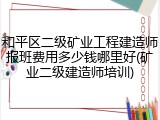 和平区二级矿业工程建造师报班费用多少钱哪里好(矿业二级建造师培训)