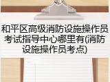 和平区高级消防设施操作员考试指导中心哪里有(消防设施操作员考点)