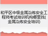 和平区中级金属冶炼安全工程师考试培训机构哪里找(金属冶炼安全培训)