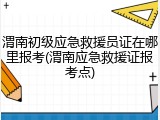渭南初级应急救援员证在哪里报考(渭南应急救援证报考点)