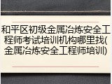 和平区初级金属冶炼安全工程师考试培训机构哪里找(金属冶炼安全工程师培训)