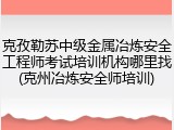 克孜勒苏中级金属冶炼安全工程师考试培训机构哪里找(克州冶炼安全师培训)