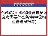 克孜勒苏中级物业管理员怎么考需要什么条件(中级物业管理员报考)