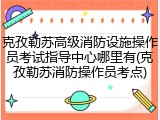 克孜勒苏高级消防设施操作员考试指导中心哪里有(克孜勒苏消防操作员考点)
