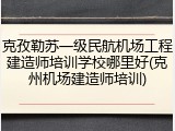 克孜勒苏一级民航机场工程建造师培训学校哪里好(克州机场建造师培训)