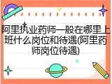阿里执业药师一般在哪里上班什么岗位和待遇(阿里药师岗位待遇)