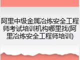 阿里中级金属冶炼安全工程师考试培训机构哪里找(阿里冶炼安全工程师培训)