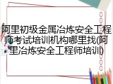 阿里初级金属冶炼安全工程师考试培训机构哪里找(阿里冶炼安全工程师培训)