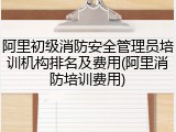 阿里初级消防安全管理员培训机构排名及费用(阿里消防培训费用)