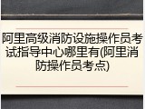 阿里高级消防设施操作员考试指导中心哪里有(阿里消防操作员考点)
