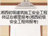 湘西初级建筑施工安全工程师证在哪里报考(湘西初级安全工程师报考)