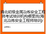 海北初级金属冶炼安全工程师考试培训机构哪里找(海北冶炼安全工程师培训)