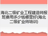 海北二级矿业工程建造师报班费用多少钱哪里好(海北二级矿业师培训)