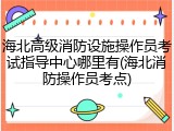 海北高级消防设施操作员考试指导中心哪里有(海北消防操作员考点)