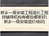 新乡一级安装工程造价工程师辅导机构有哪些哪家好(新乡一级安装造价培训)