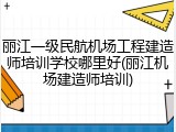 丽江一级民航机场工程建造师培训学校哪里好(丽江机场建造师培训)