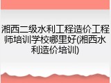 湘西二级水利工程造价工程师培训学校哪里好(湘西水利造价培训)