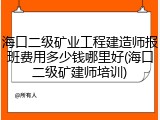 海口二级矿业工程建造师报班费用多少钱哪里好(海口二级矿建师培训)
