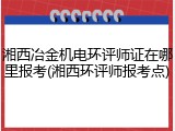 湘西冶金机电环评师证在哪里报考(湘西环评师报考点)