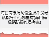 海口高级消防设施操作员考试指导中心哪里有(海口高级消防操作员考点)