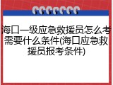 海口一级应急救援员怎么考需要什么条件(海口应急救援员报考条件)