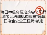 海口中级金属冶炼安全工程师考试培训机构哪里找(海口冶金安全工程师培训)