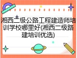 湘西二级公路工程建造师培训学校哪里好(湘西二级路建培训优选)