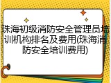 珠海初级消防安全管理员培训机构排名及费用(珠海消防安全培训费用)