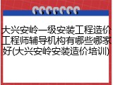 大兴安岭一级安装工程造价工程师辅导机构有哪些哪家好(大兴安岭安装造价培训)